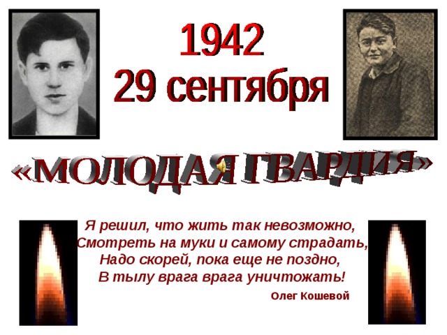 Я решил, что жить так невозможно,  Смотреть на муки и самому страдать,  Надо скорей, пока еще не поздно,  В тылу врага врага уничтожать!   Олег Кошевой 