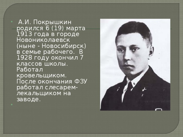  А.И. Покрышкин родился 6 (19) марта 1913 года в городе Новониколаевск (ныне - Новосибирск) в семье рабочего. В 1928 году окончил 7 классов школы. Работал кровельщиком. После окончания ФЗУ работал слесарем-лекальщиком на заводе. 