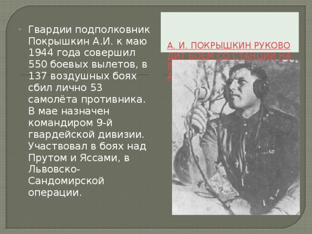 А. И. ПОКРЫШКИН РУКОВОДИТ БОЕМ СО СТАНЦИИ НАВЕДЕНИЯ. ИЮНЬ 1944 ГОДА Гвардии подполковник Покрышкин А.И. к маю 1944 года совершил 550 боевых вылетов, в 137 воздушных боях сбил лично 53 самолёта противника. В мае назначен командиром 9-й гвардейской дивизии. Участвовал в боях над Прутом и Яссами, в Львовско-Сандомирской операции.   