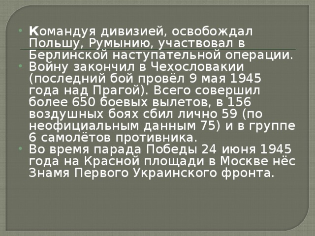 К омандуя дивизией, освобождал Польшу, Румынию, участвовал в Берлинской наступательной операции. Войну закончил в Чехословакии (последний бой провёл 9 мая 1945 года над Прагой). Всего совершил более 650 боевых вылетов, в 156 воздушных боях сбил лично 59 (по неофициальным данным 75) и в группе 6 самолётов противника. Во время парада Победы 24 июня 1945 года на Красной площади в Москве нёс Знамя Первого Украинского фронта.    