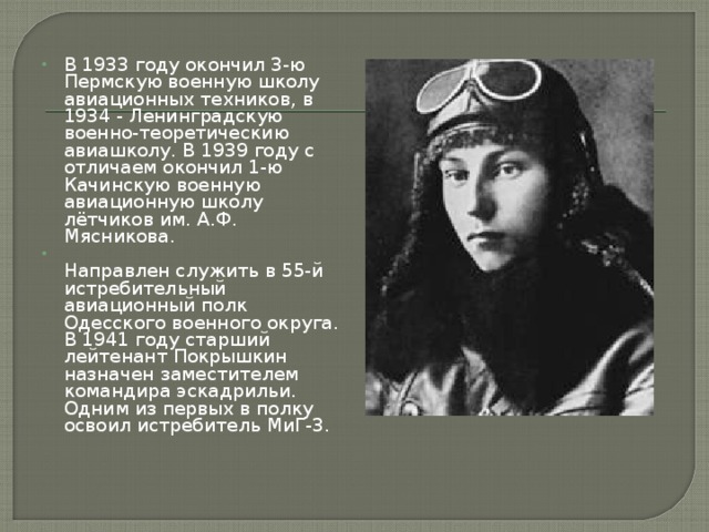 В 1933 году окончил 3-ю Пермскую военную школу авиационных техников, в 1934 - Ленинградскую военно-теоретическию авиашколу. В 1939 году с отличаем окончил 1-ю Качинскую военную авиационную школу лётчиков им. А.Ф. Мясникова.  Направлен служить в 55-й истребительный авиационный полк Одесского военного округа. В 1941 году старший лейтенант Покрышкин назначен заместителем командира эскадрильи. Одним из первых в полку освоил истребитель МиГ-3.    
