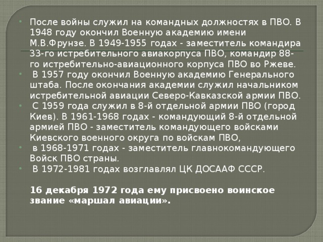 После войны служил на командных должностях в ПВО. В 1948 году окончил Военную академию имени М.В.Фрунзе. В 1949-1955 годах - заместитель командира 33-го истребительного авиакорпуса ПВО, командир 88-го истребительно-авиационного корпуса ПВО во Ржеве.  В 1957 году окончил Военную академию Генерального штаба. После окончания академии служил начальником истребительной авиации Северо-Кавказской армии ПВО.  С 1959 года служил в 8-й отдельной армии ПВО (город Киев). В 1961-1968 годах - командующий 8-й отдельной армией ПВО - заместитель командующего войсками Киевского военного округа по войскам ПВО,  в 1968-1971 годах - заместитель главнокомандующего Войск ПВО страны.  В 1972-1981 годах возглавлял ЦК ДОСААФ СССР.   16 декабря 1972 года ему присвоено воинское звание «маршал авиации».   