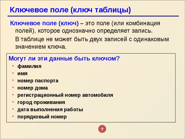 Ключевое поле (ключ таблицы ) Ключевое поле (клю ч)  – это поле (или комбинация полей), которое однозначно определяет запись.  В таблице не может быть двух записей с одинаковым значением ключа. Могут ли эти данные быть ключом? фамилия имя номер паспорта номер дома регистрационный номер автомобиля город проживания дата выполнения работы порядковый номер фамилия имя номер паспорта номер дома регистрационный номер автомобиля город проживания дата выполнения работы порядковый номер ? 