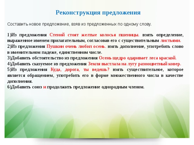 Реконструкция предложения  Составить новое предложение, взяв из предложенных по одному слову. Из предложения Стеной стоят желтые колосья пшеницы. взять определение, выраженное именем прилагательным, согласовав его с существительным листьями. Из  предложения Пушкин очень любил осень. взять дополнение, употребить слово в именительном падеже, единственном числе. Добавить обстоятельство из предложения Осень щедро одаривает леса краской. Добавить сказуемое из предложения Земля выстлала на лугу разноцветный ковер. Из предложения Куда, дорога, ты ведешь? взять существительное, которое является обращением, употребить его в форме множественного числа в качестве дополнения. Добавить союз и продолжить предложение однородным членом. 