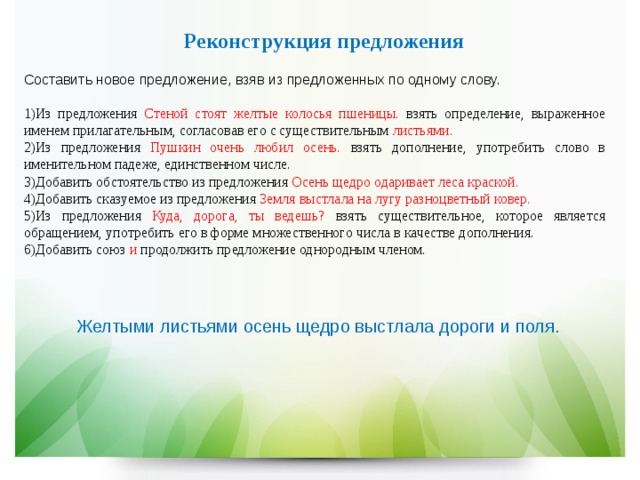 Реконструкция предложения  Составить новое предложение, взяв из предложенных по одному слову. Из предложения Стеной стоят желтые колосья пшеницы. взять определение, выраженное именем прилагательным, согласовав его с существительным листьями. Из  предложения Пушкин очень любил осень. взять дополнение, употребить слово в именительном падеже, единственном числе. Добавить обстоятельство из предложения Осень щедро одаривает леса краской. Добавить сказуемое из предложения Земля выстлала на лугу разноцветный ковер. Из предложения Куда, дорога, ты ведешь? взять существительное, которое является обращением, употребить его в форме множественного числа в качестве дополнения. Добавить союз и продолжить предложение однородным членом. Желтыми листьями осень щедро выстлала дороги и поля. 