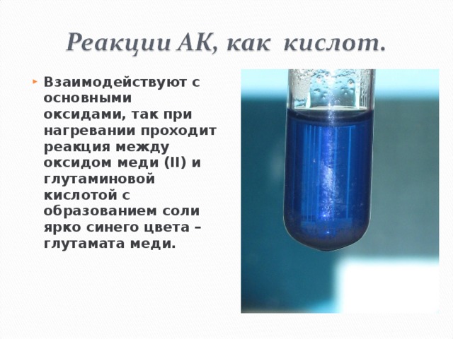 Взаимодействуют с основными оксидами, так при нагревании проходит реакция между оксидом меди ( II ) и глутаминовой кислотой с образованием соли ярко синего цвета – глутамата меди.  