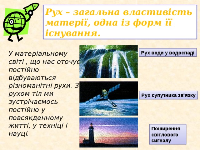 Рух – загальна властивість матерії, одна із форм її існування. У матеріальному світі , що нас оточує постійно відбуваються різноманітні рухи. З рухом тіл ми зустрічаємось постійно у повсякденному житті, у техніці і науці. Рух води у водоспаді Рух супутника зв'язку Поширення світлового сигналу