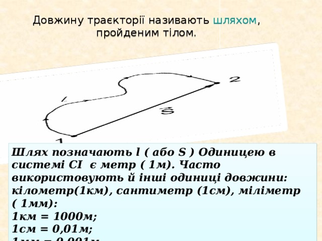 Довжину траєкторії називають шляхом , пройденим тілом . Шлях позначають l ( або S ) Одиницею в системі СІ є метр ( 1м). Часто використовують й інші одиниці довжини: кілометр(1км), сантиметр (1см), міліметр ( 1мм): 1км = 1000м; 1см = 0,01м; 1мм = 0,001м