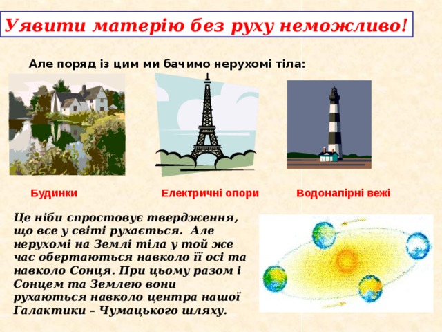 Уявити матерію без руху неможливо! Але поряд із цим ми бачимо нерухомі тіла: Водонапірні вежі Будинки Електричні опори Це ніби спростовує твердження, що все у світі рухається. Але нерухомі на Землі тіла у той же час обертаються навколо її осі та навколо Сонця. При цьому разом і Сонцем та Землею вони рухаються навколо центра нашої Галактики – Чумацького шляху.