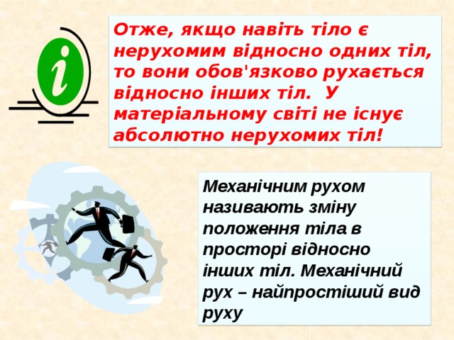 Отже, якщо навіть тіло є нерухомим відносно одних тіл, то вони обов'язково рухається відносно інших тіл. У матеріальному світі не існує абсолютно нерухомих тіл! Механічним рухом називають зміну положення тіла в просторі відносно інших тіл. Механічний рух – найпростіший вид руху