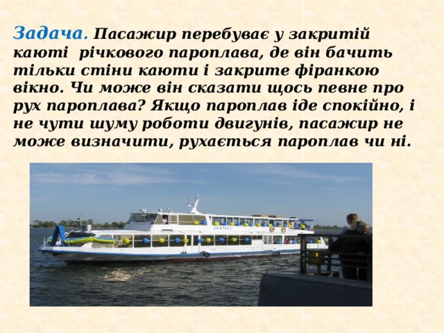 Задача . Пасажир перебуває у закритій каюті річкового пароплава, де він бачить тільки стіни каюти і закрите фіранкою вікно. Чи може він сказати щось певне про рух пароплава? Якщо пароплав іде спокійно, і не чути шуму роботи двигунів, пасажир не може визначити, рухається пароплав чи ні.