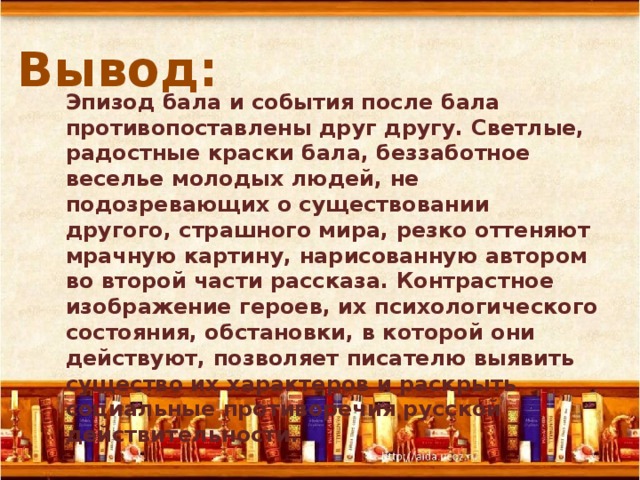 Вывод:  Эпизод бала и события после бала противопоставлены друг другу. Светлые, радостные краски бала, беззаботное веселье молодых людей, не подозревающих о существовании другого, страшного мира, резко оттеняют мрачную картину, нарисованную автором во второй части рассказа. Контрастное изображение героев, их психологического состояния, обстановки, в которой они действуют, позволяет писателю выявить существо их характеров и раскрыть социальные противоречия русской действительности. 