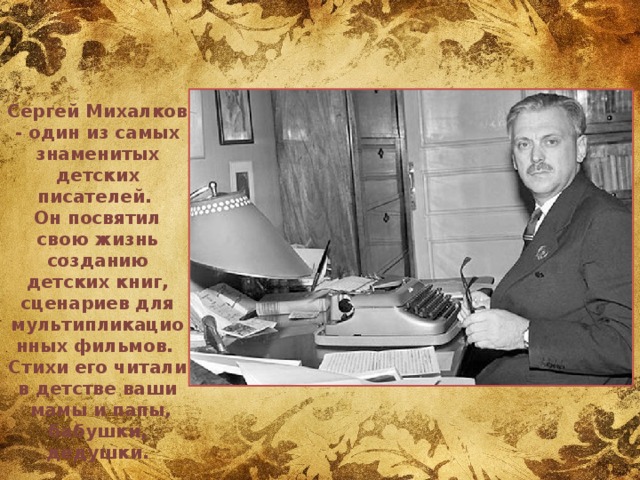  Сергей Михалков - один из самых знаменитых детских писателей. Он посвятил свою жизнь созданию детских книг, сценариев для мультипликационных фильмов. Стихи его читали в детстве ваши  мамы и папы, бабушки, дедушки. 