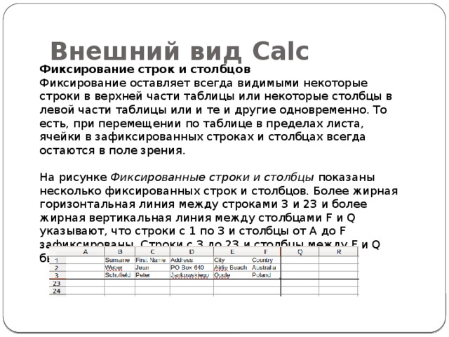 Внешний вид Calc Фиксирование строк и столбцов Фиксирование оставляет всегда видимыми некоторые строки в верхней части таблицы или некоторые столбцы в левой части таблицы или и те и другие одновременно. То есть, при перемещении по таблице в пределах листа, ячейки в зафиксированных строках и столбцах всегда остаются в поле зрения. На рисунке Фиксированные строки и столбцы показаны несколько фиксированных строк и столбцов. Более жирная горизонтальная линия между строками 3 и 23 и более жирная вертикальная линия между столбцами F и Q указывают, что строки с 1 по 3 и столбцы от A до F зафиксированы. Строки с 3 до 23 и столбцы между F и Q были прокручены. 