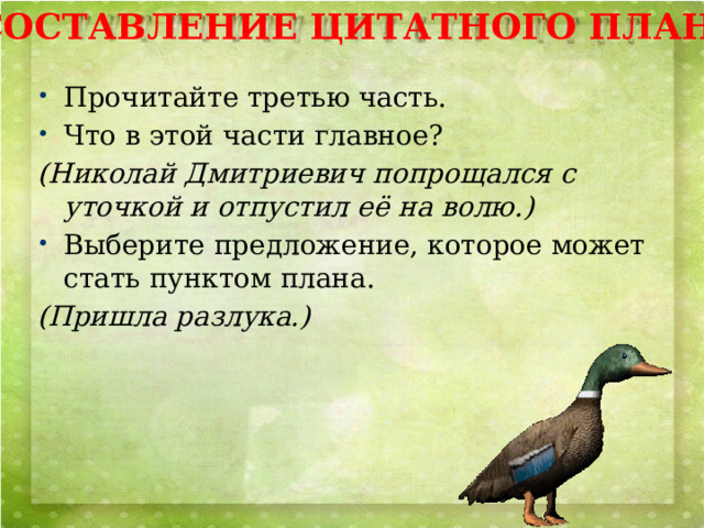 СОСТАВЛЕНИЕ ЦИТАТНОГО ПЛАНА Прочитайте третью часть. Что в этой части главное? (Николай Дмитриевич попрощался с уточкой и отпустил её на волю.) Выберите предложение, которое может стать пунктом плана. (Пришла разлука.) 