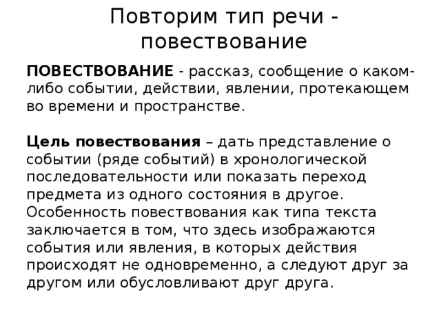 Повторим тип речи - повествование ПОВЕСТВОВАНИЕ  - рассказ, сообщение о каком-либо событии, действии, явлении, протекающем во времени и пространстве. Цель повествования – дать представление о событии (ряде событий) в хронологической последовательности или показать переход предмета из одного состояния в другое. Особенность повествования как типа текста заключается в том, что здесь изображаются события или явления, в которых действия происходят не одновременно, а следуют друг за другом или обусловливают друг друга. 