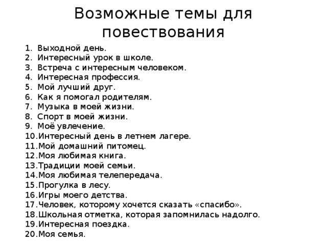 Возможные темы для повествования Выходной день. Интересный урок в школе. Встреча с интересным человеком. Интересная профессия. Мой лучший друг. Как я помогал родителям. Музыка в моей жизни. Спорт в моей жизни. Моё увлечение. Интересный день в летнем лагере. Мой домашний питомец. Моя любимая книга. Традиции моей семьи. Моя любимая телепередача. Прогулка в лесу. Игры моего детства. Человек, которому хочется сказать «спасибо». Школьная отметка, которая запомнилась надолго. Интересная поездка. Моя семья. 