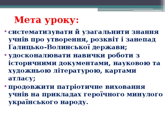 Мета уроку:   систематизувати й узагальнити знання учнів про утворення, розквіт і занепад Галицько-Волинської держави; удосконалювати навички роботи з історичними документами, науковою та художньою літературою, картами атласу; продовжити патріотичне виховання учнів на прикладах героїчного минулого українського народу.  