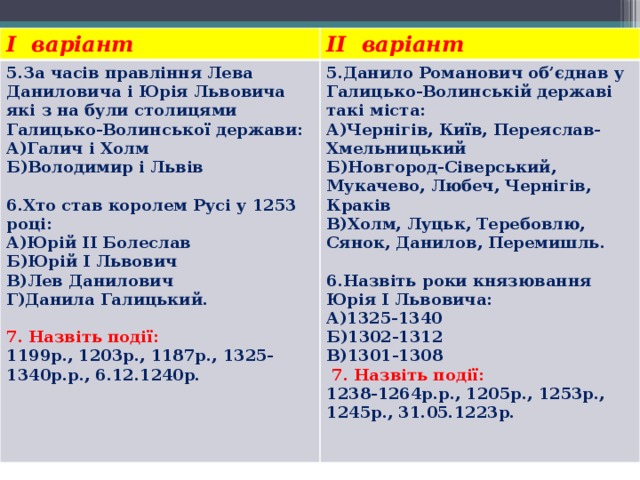 I варіант II варіант 5.За часів правління Лева Даниловича і Юрія Львовича які з на були столицями Галицько-Волинської держави: А)Галич і Холм 5.Данило Романович об’єднав у Галицько-Волинській державі такі міста: Б)Володимир і Львів А)Чернігів, Київ, Переяслав-Хмельницький   Б)Новгород-Сіверський, Мукачево, Любеч, Чернігів, Краків 6.Хто став королем Русі у 1253 році: В)Холм, Луцьк, Теребовлю, Сянок, Данилов, Перемишль.   А)Юрій ІІ Болеслав 6.Назвіть роки князювання Юрія І Львовича: Б)Юрій І Львович А)1325-1340 В)Лев Данилович Б)1302-1312 Г)Данила Галицький. В)1301-1308 7. Назвіть події:   7. Назвіть події: 1199р., 1203р., 1187р., 1325-1340р.р., 6.12.1240р. 1238-1264р.р., 1205р., 1253р., 1245р., 31.05.1223р. 