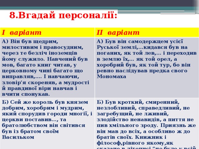 8.Вгадай персоналії:   I варіант II варіант А) Він був щедрим, милостивим і правосудним, через те безліч іноземців йому служило. Навчений був мов, багато книг читав, у церковному чині багато що виправляв,…. І навчаючи, зловір’я скореняв, а мудрості й правдивої віри навчав і вчити спонукав. А) Був він самодержцем усієї Руської землі,…кидався був на поганих, як той лев,… і переходив в землю їх,… як той орел, а хоробрий був, як той тур, бо він ревно наслідував предка свого Мономаха Б) Сей же король був князем добрим, хоробрим і мудрим, який спорудив городи многії, і церкви поставив…, та братолюбством він світився був із братом своїм Васильком Б) Був кроткий, смиренний, незлобливий, справедливий, не загребущий, не лживий, злодійство ненавидів, а пиття не пив хмільного зроду. Приязнь же він мав до всіх, а особливо ж до братів своїх. Книжник і філософ,рівного якому,як сказано в літописі,”не було у всій землі, і після нього не буде“! 