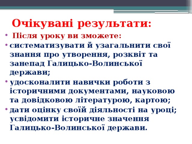 Очікувані результати:   Після уроку ви зможете: систематизувати й узагальнити свої знання про утворення, розквіт та занепад Галицько-Волинської держави; удосконалити навички роботи з історичними документами, науковою та довідковою літературою, картою; дати оцінку своїй діяльності на уроці; усвідомити історичне значення Галицько-Волинської держави.  