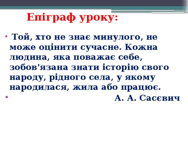 Епіграф уроку:   Той, хто не знає минулого, не може оцінити сучасне. Кожна людина, яка поважає себе, зобов'язана знати історію свого народу, рідного села, у якому народилася, жила або працює.  А. А. Сасєвич 