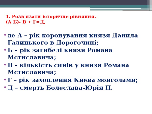 1. Розв'язати історичне рівняння.  (А Б)- В + Г=Д,   де А – рік коронування князя Данила Галицького в Дорогочині; Б – рік загибелі князя Романа Мстиславича; В – кількість синів у князя Романа Мстиславича; Г – рік захоплення Киева монголами; Д – смерть Болеслава-Юрія II.   