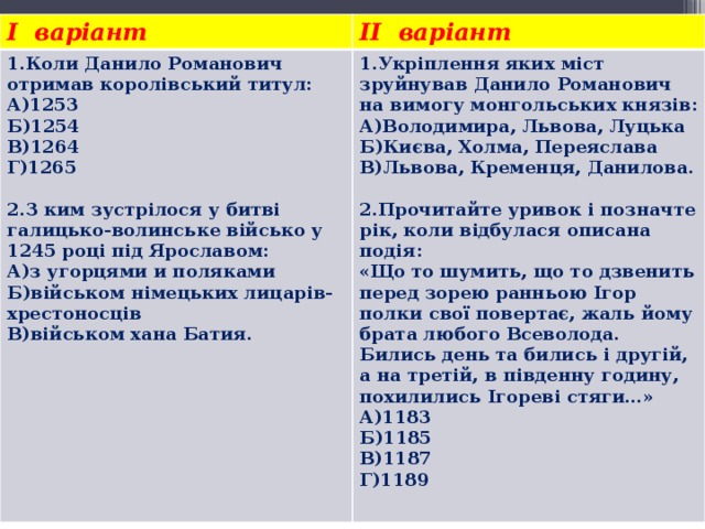 I варіант II варіант 1.Коли Данило Романович отримав королівський титул: А)1253 1.Укріплення яких міст зруйнував Данило Романович на вимогу монгольських князів: А)Володимира, Львова, Луцька Б)1254 В)1264 Б)Києва, Холма, Переяслава В)Львова, Кременця, Данилова. Г)1265     2.Прочитайте уривок і позначте рік, коли відбулася описана подія: 2.З ким зустрілося у битві галицько-волинське військо у 1245 році під Ярославом: «Що то шумить, що то дзвенить перед зорею ранньою Ігор полки свої повертає, жаль йому брата любого Всеволода. Бились день та бились і другій, а на третій, в південну годину, похилились Ігореві стяги…» А)з угорцями и поляками Б)військом німецьких лицарів-хрестоносців А)1183 В)військом хана Батия. Б)1185 В)1187 Г)1189   