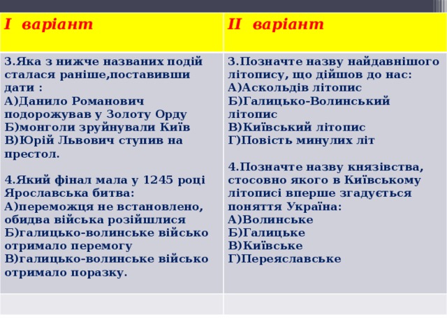 I варіант II варіант 3.Яка з нижче названих подій сталася раніше,поставивши дати :   А)Данило Романович подорожував у Золоту Орду 3.Позначте назву найдавнішого літопису, що дійшов до нас: А)Аскольдів літопис Б)монголи зруйнували Київ Б)Галицько-Волинський літопис В)Юрій Львович ступив на престол.   В)Київський літопис 4.Який фінал мала у 1245 році Ярославська битва: Г)Повість минулих літ   А)переможця не встановлено, обидва війська розійшлися 4.Позначте назву князівства, стосовно якого в Київському літописі вперше згадується поняття Україна: Б)галицько-волинське військо отримало перемогу В)галицько-волинське військо отримало поразку. А)Волинське Б)Галицьке В)Київське Г)Переяславське 