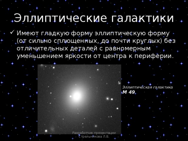 Эллиптические галактики Имеют гладкую форму эллиптическую форму (от сильно сплющенных, до почти круглых) без отличительных деталей с равномерным уменьшением яркости от центра к периферии. Эллиптическая галактика М 49 Разработчик презентации Стрельникова Л.В. 