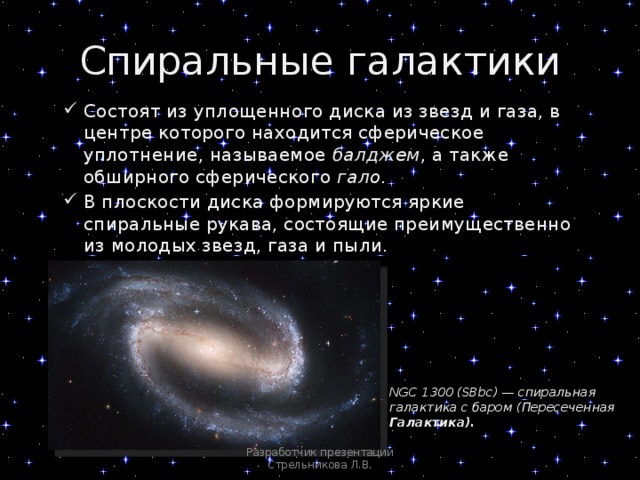 Спиральные галактики Состоят из уплощенного диска из звезд и газа, в центре которого находится сферическое уплотнение, называемое балджем , а также обширного сферического гало . В плоскости диска формируются яркие спиральные рукава, состоящие преимущественно из молодых звезд, газа и пыли. NGC 1300 (SBbc) — спиральная галактика с баром (Пересеченная Галактика). Разработчик презентации Стрельникова Л.В. 