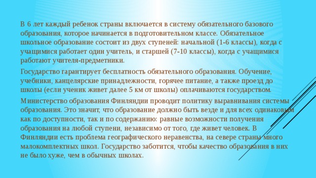 В 6 лет каждый ребенок страны включается в систему обязательного базового образования, которое начинается в подготовительном классе. Обязательное школьное образование состоит из двух ступеней: начальной (1-6 классы), когда с учащимися работает один учитель, и старшей (7-10 классы), когда с учащимися работают учителя-предметники. Государство гарантирует бесплатность обязательного образования. Обучение, учебники, канцелярские принадлежности, горячее питание, а также проезд до школы (если ученик живет далее 5 км от школы) оплачиваются государством. Министерство образования Финляндии проводит политику выравнивания системы образования. Это значит, что образование должно быть везде и для всех одинаковым как по доступности, так и по содержанию: равные возможности получения образования на любой ступени, независимо от того, где живет человек. В Финляндии есть проблема географического неравенства, на севере страны много малокомплектных школ. Государство заботится, чтобы качество образования в них не было хуже, чем в обычных школах.  