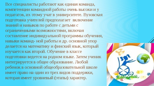 Все специалисты работают как единая команда, компетенции командной работы очень высоки и у педагогов, их этому учат в университете. Вузовская подготовка учителей предполагает включение знаний и навыков по работе с детьми с ограниченными возможностями, включая составление индивидуальной программы обучения, навыки команд- ной работы и др. основной упор делается на математику и финский язык, который изучается как второй. Обучение в классе подготовки ведется на родном языке. Затем ученик интегрируется в общее образование. Любой ребенок в основной общеобразовательной школе имеет право на один из трех видов поддержки, которая имеет уровневый (этапы) характер. 