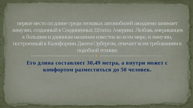 первое место по длине среди легковых автомобилей ожидаемо занимает лимузин, созданный в Соединенных Штатах Америки. Любовь американцев к большим и длинным машинам известна во всем мире, и лимузин, построенный в Калифорнии Джеем Орбергом, отвечает всем требованиям к подобной технике Его длина составляет 30,49 метра, а внутри может с комфортом разместиться до 50 человек.  