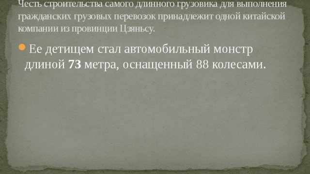 Честь строительства самого длинного грузовика для выполнения гражданских грузовых перевозок принадлежит одной китайской компании из провинции Цзяньсу. Ее детищем стал автомобильный монстр длиной 73 метра, оснащенный 88 колесами.   