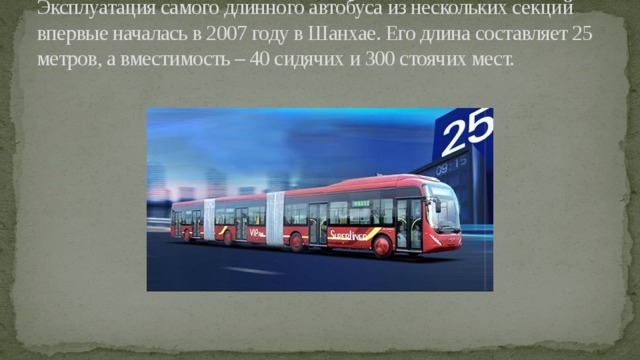 Эксплуатация самого длинного автобуса из нескольких секций впервые началась в 2007 году в Шанхае. Его длина составляет 25 метров, а вместимость – 40 сидячих и 300 стоячих мест. 