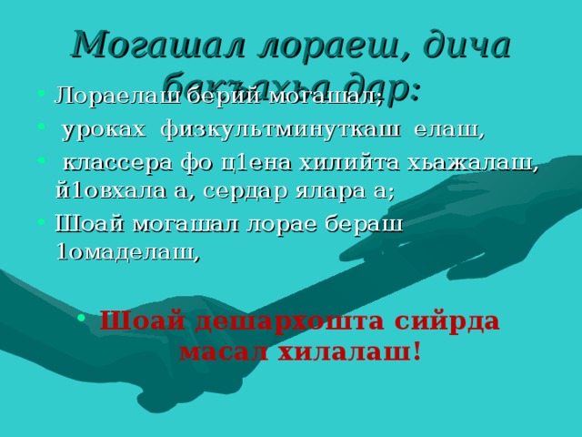 Могашал лораеш, дича бакъахьа дар: Лораелаш берий могашал;  уроках физкультминуткаш елаш,  классера фо ц1ена хилийта хьажалаш, й1овхала а, сердар ялара а; Шоай могашал лорае бераш 1омаделаш,  Шоай дешархошта сийрда масал хилалаш! 