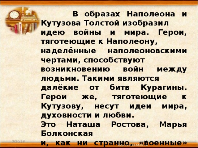 В образах Наполеона и Кутузова Толстой изобразил идею войны и мира. Герои, тяготеющие к Наполеону, наделённые наполеоновскими чертами, способствуют возникновению войн между людьми. Такими являются далёкие от битв Курагины. Герои же, тяготеющие к Кутузову, несут идеи мира, духовности и любви. Это Наташа Ростова, Марья Болконская и, как ни странно, «военные» люди – Тушин, Денисов.  Главные герои романа – Пьер Безухов и Андрей Болконский – проходят путь от Наполеона к Кутузову, от ложных ценностей к истинным.  3/20/18  