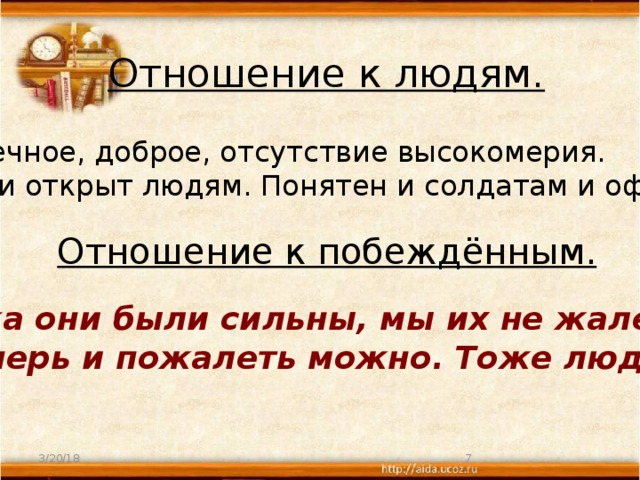 Отношение к людям. Человечное, доброе, отсутствие высокомерия. Прост и открыт людям. Понятен и солдатам и офицерам. Отношение к побеждённым. « Пока они были сильны, мы их не жалели, а теперь и пожалеть можно. Тоже люди …» 3/20/18  