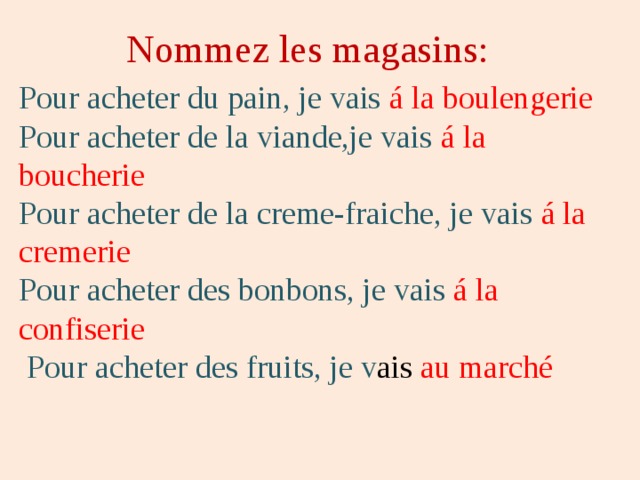 Nommez les magasins: Pour acheter du pain, je vais á la boulengerie Pour acheter de la viande,je vais á la boucherie Pour acheter de la creme-fraiche, je vais á la cremerie Pour acheter des bonbons, je vais á la confiserie  Pour acheter des fruits, je v ais au marché 