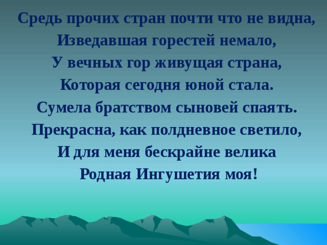 Средь прочих стран почти что не видна, Изведавшая горестей немало, У вечных гор живущая страна, Которая сегодня юной стала. Сумела братством сыновей спаять. Прекрасна, как полдневное светило, И для меня бескрайне велика  Родная Ингушетия моя! 