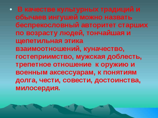  В качестве культурных традиций и обычаев ингушей можно назвать беспрекословный авторитет старших по возрасту людей, тончайшая и щепетильная этика взаимоотношений, куначество, гостеприимство, мужская доблесть, трепетное отношение к оружию и военным аксессуарам, к понятиям долга, чести, совести, достоинства, милосердия. 