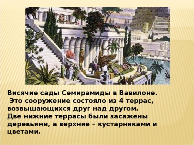 Висячие сады Семирамиды в Вавилоне.  Это сооружение состояло из 4 террас, возвышающихся друг над другом. Две нижние террасы были засажены деревьями, а верхние – кустарниками и цветами.   