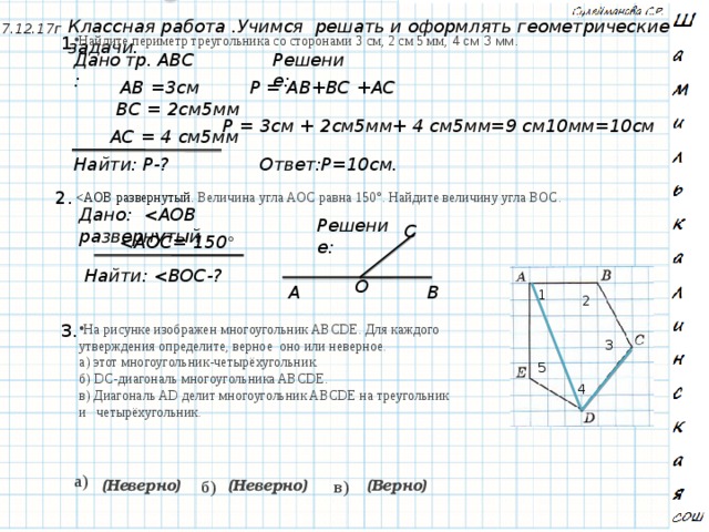 Классная работа .Учимся решать и оформлять геометрические задачи. 7.12.17г 1. Найдите периметр треугольника со сторонами 3 см, 2 см 5 мм, 4 см 3 мм. тр. АВС Дано: Решение: АВ =3cм Р = АВ+ВC +АС ВС = 2см5мм Р = 3cм + 2см5мм+ 4 см5мм=9 см10мм=10см АС = 4 см5мм Ответ:Р=10см. Найти: Р-?  2. Дано:  Решение: C  °  Найти:  О А В 1 2 3. На рисунке изображен многоугольник ABCDE. Для каждого утверждения определите, верное оно или неверное. а) этот многоугольник-четырёхугольник. б) DC-диагональ многоугольника ABCDE. в) Диагональ AD делит многоугольник ABCDE на треугольник и четырёхугольник. 3 5 4 а) (Верно) б) в) (Неверно) (Неверно) 