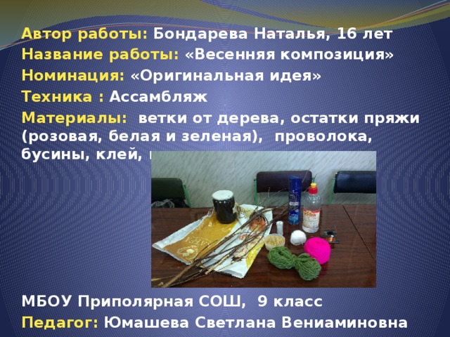 Автор работы: Бондарева Наталья, 16 лет Название работы: «Весенняя композиция» Номинация: «Оригинальная идея» Техника : Ассамбляж Материалы: ветки от дерева, остатки пряжи (розовая, белая и зеленая), проволока, бусины, клей, морилка.       МБОУ Приполярная СОШ, 9 класс Педагог: Юмашева Светлана Вениаминовна 