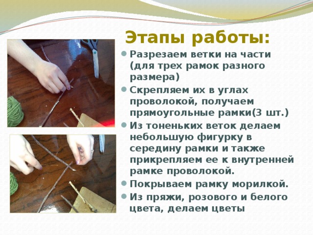 Этапы работы: Разрезаем ветки на части (для трех рамок разного размера) Скрепляем их в углах проволокой, получаем прямоугольные рамки(3 шт.) Из тоненьких веток делаем небольшую фигурку в середину рамки и также прикрепляем ее к внутренней рамке проволокой. Покрываем рамку морилкой. Из пряжи, розового и белого цвета, делаем цветы 