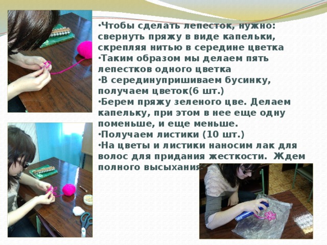 Чтобы сделать лепесток, нужно: свернуть пряжу в виде капельки, скрепляя нитью в середине цветка Таким образом мы делаем пять лепестков одного цветка В серединупришиваем бусинку, получаем цветок(6 шт.) Берем пряжу зеленого цве. Делаем капельку, при этом в нее еще одну поменьше, и еще меньше. Получаем листики (10 шт.) На цветы и листики наносим лак для волос для придания жесткости. Ждем полного высыхания 