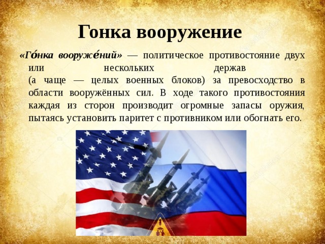 Гонка вооружение «Го́нка вооруже́ний» — политическое противостояние двух или нескольких держав  (а чаще — целых военных блоков) за превосходство в области вооружённых сил. В ходе такого противостояния каждая из сторон производит огромные запасы оружия, пытаясь установить паритет с противником или обогнать его. 