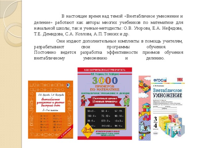  В настоящее время над темой «Внетабличное умножение и деление» работают как авторы многих учебников по математике для начальной школы, так и ученые-методисты: О.В. Узорова, Е.А. Нефедова, Т.Е. Демидова, С.А. Козлова, А.П. Тонких и др.  Они издают дополнительные комплекты в помощь учителям, разрабатывают свои программы обучения.  Постоянно ведется разработка эффективности приемов обучения внетабличному умножению и делению.   