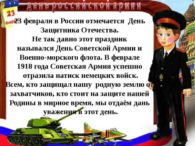 23 февраля в России отмечается День Защитника Отечества. Не так давно этот праздник назывался День Советской Армии и Военно-морского флота. В феврале 1918 года Советская Армия успешно отразила натиск немецких войск. Всем, кто защищал нашу родную землю от захватчиков, кто стоит на защите нашей Родины в мирное время, мы отдаём дань уважения в этот день.  